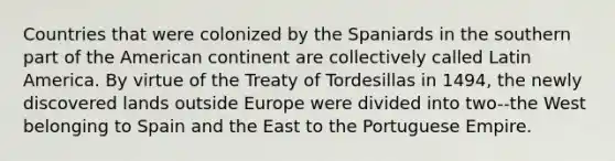 Countries that were colonized by the Spaniards in the southern part of the American continent are collectively called Latin America. By virtue of the Treaty of Tordesillas in 1494, the newly discovered lands outside Europe were divided into two--the West belonging to Spain and the East to the Portuguese Empire.