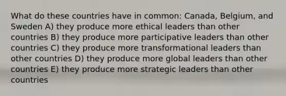 What do these countries have in common: Canada, Belgium, and Sweden A) they produce more ethical leaders than other countries B) they produce more participative leaders than other countries C) they produce more transformational leaders than other countries D) they produce more global leaders than other countries E) they produce more strategic leaders than other countries