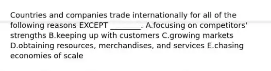 Countries and companies trade internationally for all of the following reasons EXCEPT​ ________. A.focusing on​ competitors' strengths B.keeping up with customers C.growing markets D.obtaining​ resources, merchandises, and services E.chasing economies of scale