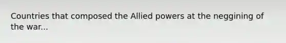 Countries that composed the Allied powers at the neggining of the war...