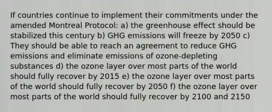 If countries continue to implement their commitments under the amended Montreal Protocol: a) the greenhouse effect should be stabilized this century b) GHG emissions will freeze by 2050 c) They should be able to reach an agreement to reduce GHG emissions and eliminate emissions of ozone-depleting substances d) the ozone layer over most parts of the world should fully recover by 2015 e) the ozone layer over most parts of the world should fully recover by 2050 f) the ozone layer over most parts of the world should fully recover by 2100 and 2150