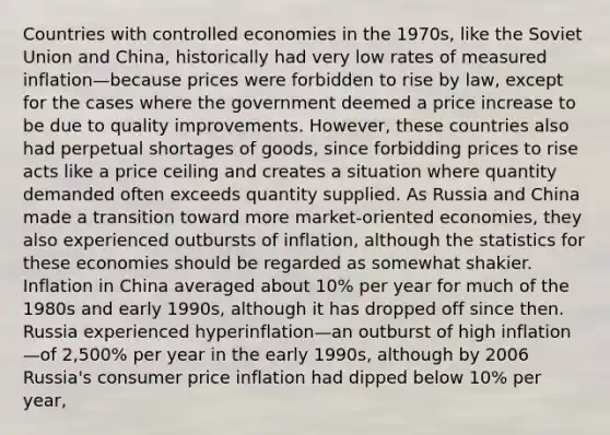 Countries with controlled economies in the 1970s, like the Soviet Union and China, historically had very low rates of measured inflation—because prices were forbidden to rise by law, except for the cases where the government deemed a price increase to be due to quality improvements. However, these countries also had perpetual shortages of goods, since forbidding prices to rise acts like a price ceiling and creates a situation where quantity demanded often exceeds quantity supplied. As Russia and China made a transition toward more market-oriented economies, they also experienced outbursts of inflation, although the statistics for these economies should be regarded as somewhat shakier. Inflation in China averaged about 10% per year for much of the 1980s and early 1990s, although it has dropped off since then. Russia experienced hyperinflation—an outburst of high inflation—of 2,500% per year in the early 1990s, although by 2006 Russia's consumer price inflation had dipped below 10% per year,