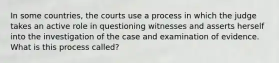 In some countries, the courts use a process in which the judge takes an active role in questioning witnesses and asserts herself into the investigation of the case and examination of evidence. What is this process called?