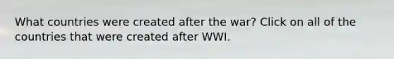 What countries were created after the war? Click on all of the countries that were created after WWI.