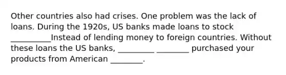 Other countries also had crises. One problem was the lack of loans. During the 1920s, US banks made loans to stock __________Instead of lending money to foreign countries. Without these loans the US banks, _________ ________ purchased your products from American ________.