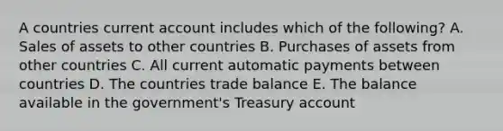 A countries current account includes which of the following? A. Sales of assets to other countries B. Purchases of assets from other countries C. All current automatic payments between countries D. The countries trade balance E. The balance available in the government's Treasury account