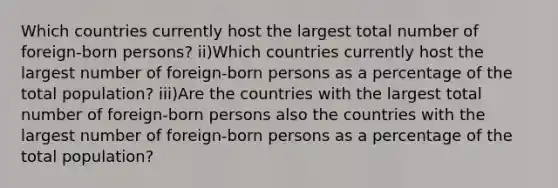 Which countries currently host the largest total number of foreign-born persons? ii)Which countries currently host the largest number of foreign-born persons as a percentage of the total population? iii)Are the countries with the largest total number of foreign-born persons also the countries with the largest number of foreign-born persons as a percentage of the total population?