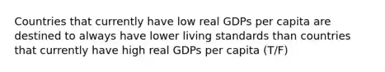 Countries that currently have low real GDPs per capita are destined to always have lower living standards than countries that currently have high real GDPs per capita (T/F)