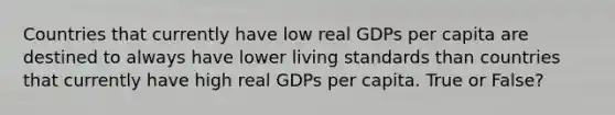 Countries that currently have low real GDPs per capita are destined to always have lower living standards than countries that currently have high real GDPs per capita. True or False?