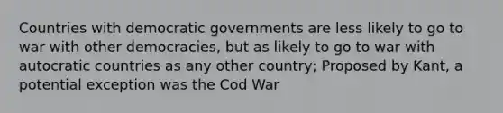 Countries with democratic governments are less likely to go to war with other democracies, but as likely to go to war with autocratic countries as any other country; Proposed by Kant, a potential exception was the Cod War