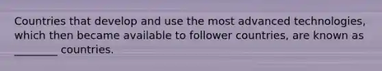 Countries that develop and use the most advanced technologies, which then became available to follower countries, are known as ________ countries.