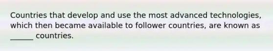 Countries that develop and use the most advanced technologies, which then became available to follower countries, are known as ______ countries.