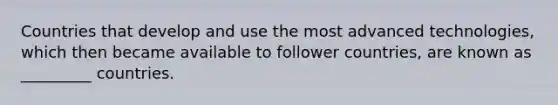 Countries that develop and use the most advanced technologies, which then became available to follower countries, are known as _________ countries.