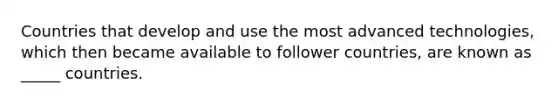 Countries that develop and use the most advanced technologies, which then became available to follower countries, are known as _____ countries.