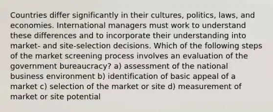 Countries differ significantly in their cultures, politics, laws, and economies. International managers must work to understand these differences and to incorporate their understanding into market- and site-selection decisions. Which of the following steps of the market screening process involves an evaluation of the government bureaucracy? a) assessment of the national business environment b) identification of basic appeal of a market c) selection of the market or site d) measurement of market or site potential