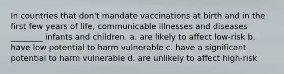 In countries that don't mandate vaccinations at birth and in the first few years of life, communicable illnesses and diseases ________ infants and children. a. are likely to affect low-risk b. have low potential to harm vulnerable c. have a significant potential to harm vulnerable d. are unlikely to affect high-risk