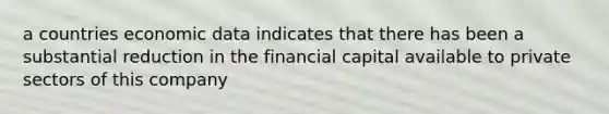 a countries economic data indicates that there has been a substantial reduction in the financial capital available to private sectors of this company