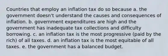 Countries that employ an inflation tax do so because a. the government doesn't understand the causes and consequences of inflation. b. government expenditures are high and the government has inadequate tax collections and difficulty borrowing. c. an inflation tax is the most progressive (paid by the rich) of all taxes. d. an inflation tax is the most equitable of all taxes. e. the government has a balanced budget.