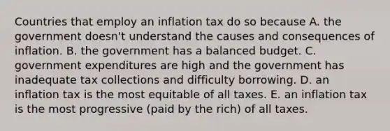 Countries that employ an inflation tax do so because A. the government doesn't understand the causes and consequences of inflation. B. the government has a balanced budget. C. government expenditures are high and the government has inadequate tax collections and difficulty borrowing. D. an inflation tax is the most equitable of all taxes. E. an inflation tax is the most progressive (paid by the rich) of all taxes.