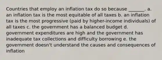 Countries that employ an inflation tax do so because _______. a. an inflation tax is the most equitable of all taxes b. an inflation tax is the most progressive (paid by higher-income individuals) of all taxes c. the government has a balanced budget d. government expenditures are high and the government has inadequate tax collections and difficulty borrowing e. the government doesn't understand the causes and consequences of inflation