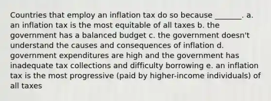 Countries that employ an inflation tax do so because _______. a. an inflation tax is the most equitable of all taxes b. the government has a balanced budget c. the government doesn't understand the causes and consequences of inflation d. government expenditures are high and the government has inadequate tax collections and difficulty borrowing e. an inflation tax is the most progressive (paid by higher-income individuals) of all taxes