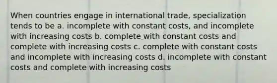 When countries engage in international trade, specialization tends to be a. incomplete with constant costs, and incomplete with increasing costs b. complete with constant costs and complete with increasing costs c. complete with constant costs and incomplete with increasing costs d. incomplete with constant costs and complete with increasing costs