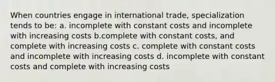 When countries engage in international trade, specialization tends to be: a. incomplete with constant costs and incomplete with increasing costs b.complete with constant costs, and complete with increasing costs c. complete with constant costs and incomplete with increasing costs d. incomplete with constant costs and complete with increasing costs