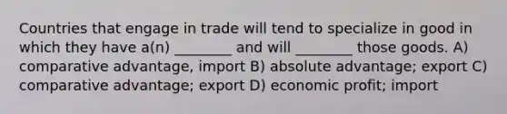 Countries that engage in trade will tend to specialize in good in which they have a(n) ________ and will ________ those goods. A) comparative advantage, import B) absolute advantage; export C) comparative advantage; export D) economic profit; import