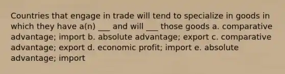 Countries that engage in trade will tend to specialize in goods in which they have a(n) ___ and will ___ those goods a. comparative advantage; import b. absolute advantage; export c. comparative advantage; export d. economic profit; import e. absolute advantage; import