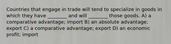 Countries that engage in trade will tend to specialize in goods in which they have ________ and will ________ those goods. A) a comparative advantage; import B) an absolute advantage; export C) a comparative advantage; export D) an economic profit; import