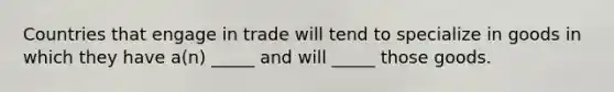 Countries that engage in trade will tend to specialize in goods in which they have a(n) _____ and will _____ those goods.