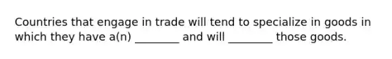 Countries that engage in trade will tend to specialize in goods in which they have a(n) ________ and will ________ those goods.