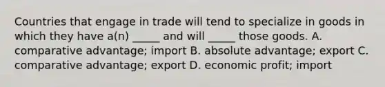 Countries that engage in trade will tend to specialize in goods in which they have a(n) _____ and will _____ those goods. A. comparative advantage; import B. absolute advantage; export C. comparative advantage; export D. economic profit; import