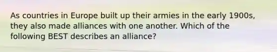 As countries in Europe built up their armies in the early 1900s, they also made alliances with one another. Which of the following BEST describes an alliance?