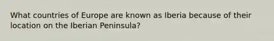 What countries of Europe are known as Iberia because of their location on the Iberian Peninsula?