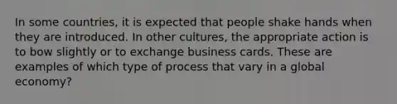 In some countries, it is expected that people shake hands when they are introduced. In other cultures, the appropriate action is to bow slightly or to exchange business cards. These are examples of which type of process that vary in a global economy?