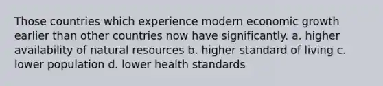Those countries which experience modern economic growth earlier than other countries now have significantly. a. higher availability of <a href='https://www.questionai.com/knowledge/k6l1d2KrZr-natural-resources' class='anchor-knowledge'>natural resources</a> b. higher standard of living c. lower population d. lower health standards