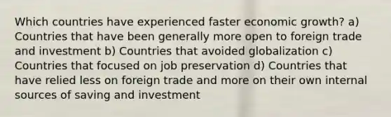 Which countries have experienced faster economic growth? a) Countries that have been generally more open to foreign trade and investment b) Countries that avoided globalization c) Countries that focused on job preservation d) Countries that have relied less on foreign trade and more on their own internal sources of saving and investment