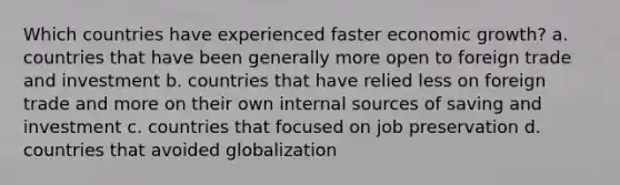 Which countries have experienced faster economic growth? a. countries that have been generally more open to foreign trade and investment b. countries that have relied less on foreign trade and more on their own internal sources of saving and investment c. countries that focused on job preservation d. countries that avoided globalization