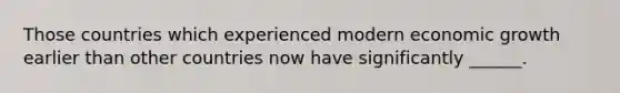 Those countries which experienced modern economic growth earlier than other countries now have significantly ______.