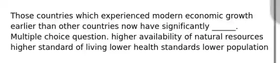 Those countries which experienced modern economic growth earlier than other countries now have significantly ______. Multiple choice question. higher availability of <a href='https://www.questionai.com/knowledge/k6l1d2KrZr-natural-resources' class='anchor-knowledge'>natural resources</a> higher standard of living lower health standards lower population