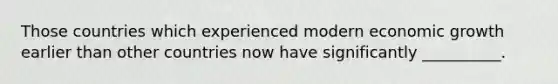 Those countries which experienced modern economic growth earlier than other countries now have significantly __________.