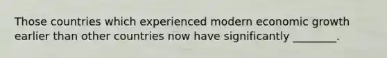 Those countries which experienced modern economic growth earlier than other countries now have significantly ________.