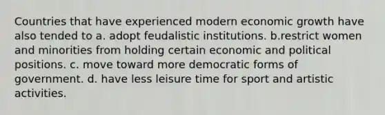 Countries that have experienced modern economic growth have also tended to a. adopt feudalistic institutions. b.restrict women and minorities from holding certain economic and political positions. c. move toward more democratic forms of government. d. have less leisure time for sport and artistic activities.