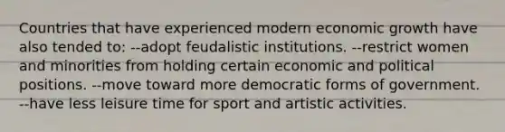 Countries that have experienced modern economic growth have also tended to: --adopt feudalistic institutions. --restrict women and minorities from holding certain economic and political positions. --move toward more democratic forms of government. --have less leisure time for sport and artistic activities.