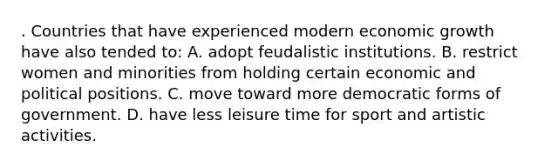 . Countries that have experienced modern economic growth have also tended to: A. adopt feudalistic institutions. B. restrict women and minorities from holding certain economic and political positions. C. move toward more democratic forms of government. D. have less leisure time for sport and artistic activities.