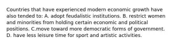 Countries that have experienced modern economic growth have also tended to: A. adopt feudalistic institutions. B. restrict women and minorities from holding certain economic and political positions. C.move toward more democratic forms of government. D. have less leisure time for sport and artistic activities.