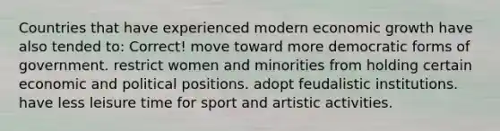 Countries that have experienced modern economic growth have also tended to: Correct! move toward more democratic forms of government. restrict women and minorities from holding certain economic and political positions. adopt feudalistic institutions. have less leisure time for sport and artistic activities.