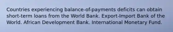 Countries experiencing balance-of-payments deficits can obtain short-term loans from the World Bank. Export-Import Bank of the World. African Development Bank. International Monetary Fund.