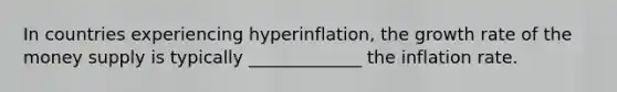 In countries experiencing hyperinflation, the growth rate of the money supply is typically _____________ the inflation rate.